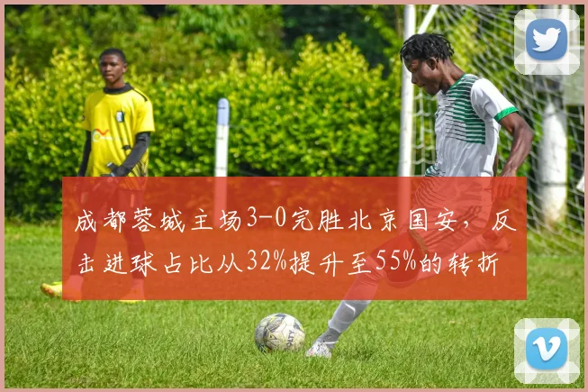 成都蓉城主场3-0完胜北京国安,反击进球占比从32%提升至55%的转折点在哪里?