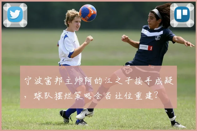 宁波富邦主帅阿的江之子接手成疑,球队摆烂策略会否让位重建?