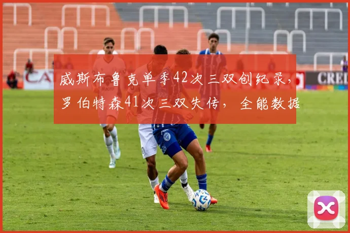 威斯布鲁克单季42次三双创纪录,罗伯特森41次三双失传,全能数据时代对决