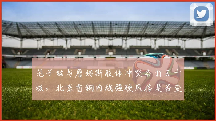 范子铭与詹姆斯肢体冲突各打五十板,北京首钢内线强硬风格是否变味?