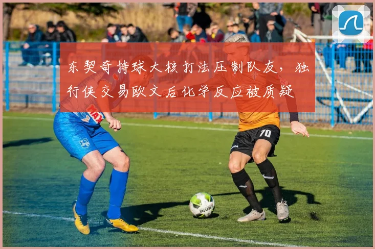 东契奇持球大核打法压制队友,独行侠交易欧文后化学反应被质疑